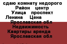 сдаю комнату недорого  › Район ­ центр  › Улица ­ проспект Ленина  › Цена ­ 5 000 - Ярославская обл. Недвижимость » Квартиры аренда   . Ярославская обл.